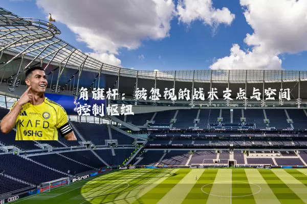 角旗杆:被忽视的战术支点与空间控制枢纽