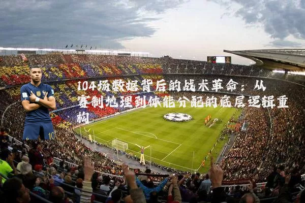 104场数据背后的战术革命:从赛制地理到体能分配的底层逻辑重构