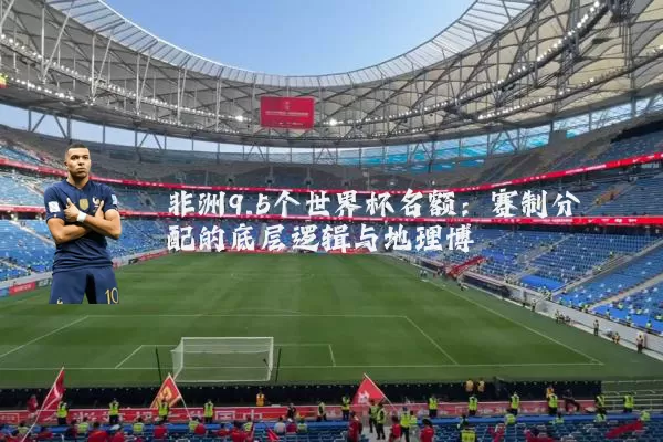 非洲9.5个世界杯名额:赛制分配的底层逻辑与地理博弈